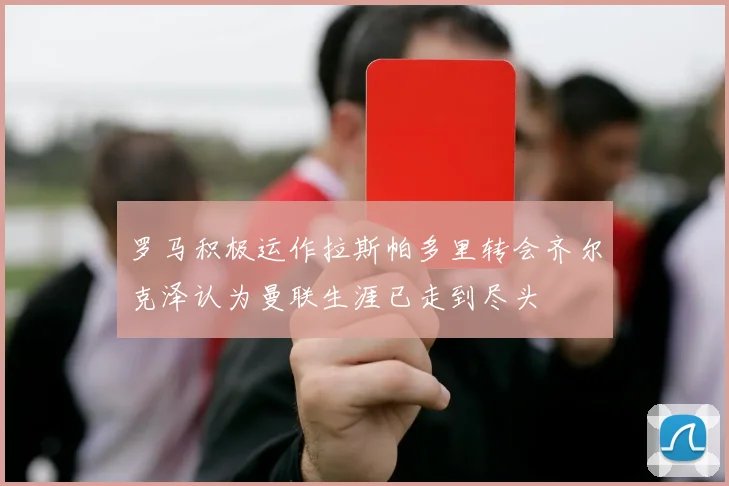 罗马积极运作拉斯帕多里转会齐尔克泽认为曼联生涯已走到尽头