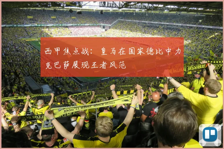 西甲焦点战：皇马在国家德比中力克巴萨展现王者风范