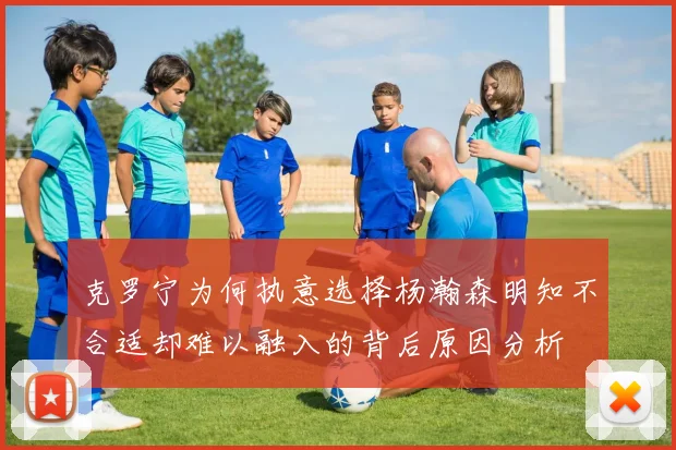 克罗宁为何执意选择杨瀚森明知不合适却难以融入的背后原因分析