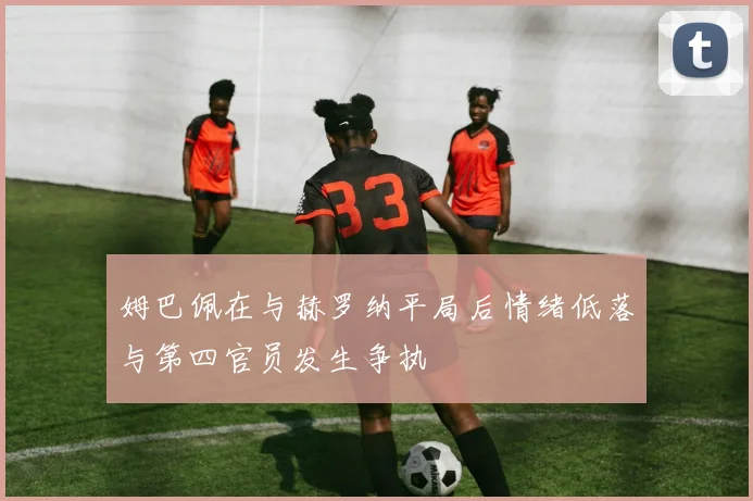 姆巴佩在与赫罗纳平局后情绪低落与第四官员发生争执