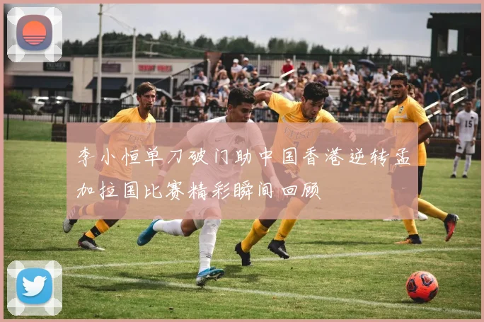 李小恒单刀破门助中国香港逆转孟加拉国比赛精彩瞬间回顾