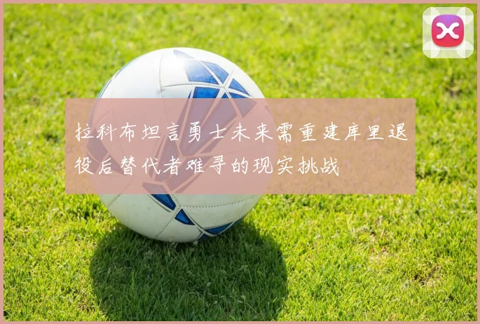 拉科布坦言勇士未来需重建库里退役后替代者难寻的现实挑战