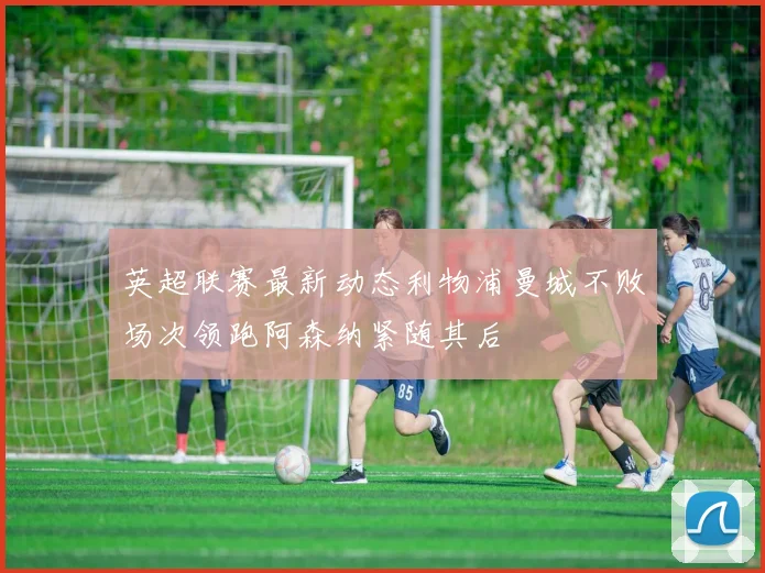 英超联赛最新动态利物浦曼城不败场次领跑阿森纳紧随其后