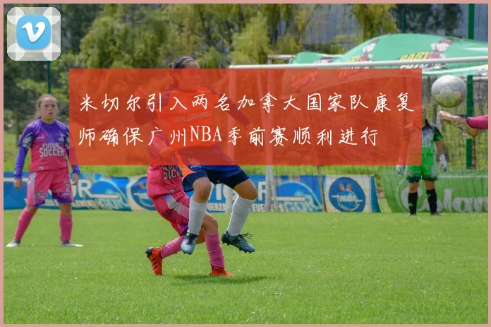 米切尔引入两名加拿大国家队康复师确保广州NBA季前赛顺利进行