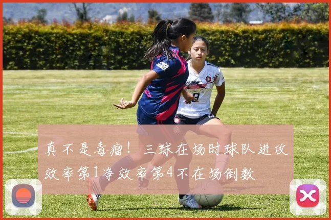 真不是毒瘤！三球在场时球队进攻效率第1净效率第4不在场倒数