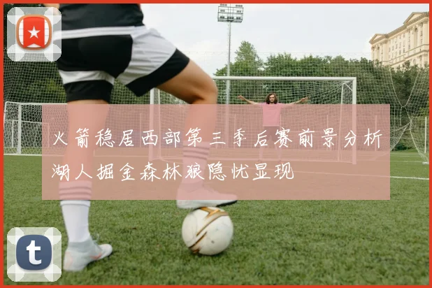 火箭稳居西部第三季后赛前景分析湖人掘金森林狼隐忧显现