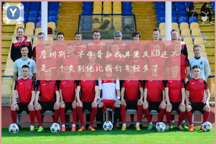 詹姆斯：字母哥和我库里及KD还不是一个类别他比我们年轻多了