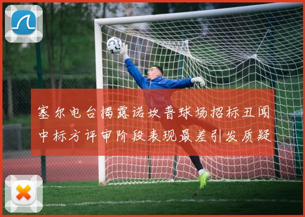 塞尔电台揭露诺坎普球场招标丑闻中标方评审阶段表现最差引发质疑