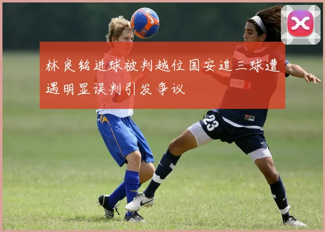 林良铭进球被判越位国安追三球遭遇明显误判引发争议