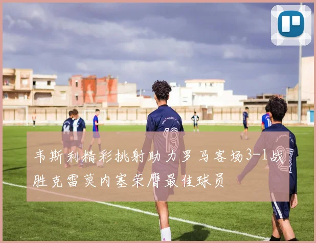 韦斯利精彩挑射助力罗马客场3-1战胜克雷莫内塞荣膺最佳球员