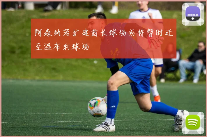 阿森纳若扩建酋长球场或将暂时迁至温布利球场