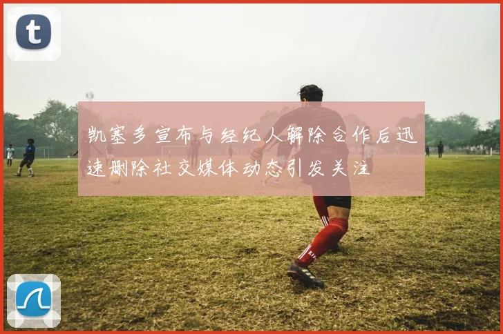 凯塞多宣布与经纪人解除合作后迅速删除社交媒体动态引发关注