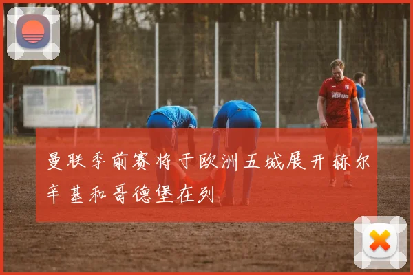 曼联季前赛将于欧洲五城展开赫尔辛基和哥德堡在列