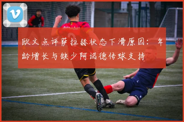 欧文点评萨拉赫状态下滑原因：年龄增长与缺少阿诺德传球支持