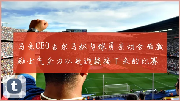 马竞CEO吉尔马林与球员亲切会面激励士气全力以赴迎接接下来的比赛