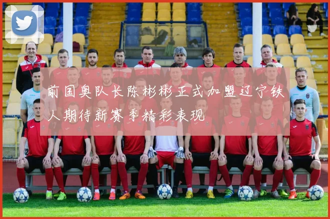 前国奥队长陈彬彬正式加盟辽宁铁人期待新赛季精彩表现