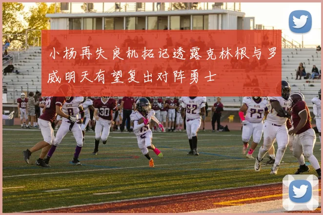 小杨再失良机拓记透露克林根与罗威明天有望复出对阵勇士